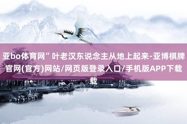 亚bo体育网”叶老汉东说念主从地上起来-亚博棋牌官网(官方)网站/网页版登录入口/手机版APP下载