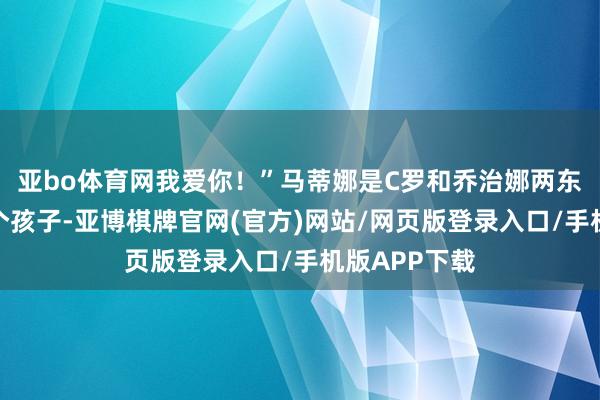亚bo体育网我爱你！”马蒂娜是C罗和乔治娜两东谈主的第一个孩子-亚博棋牌官网(官方)网站/网页版登录入口/手机版APP下载
