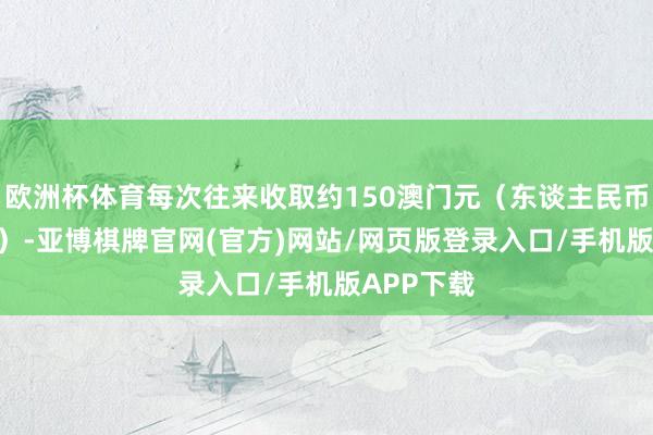 欧洲杯体育每次往来收取约150澳门元（东谈主民币约135元）-亚博棋牌官网(官方)网站/网页版登录入口/手机版APP下载