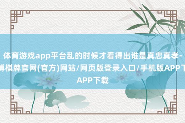 体育游戏app平台乱的时候才看得出谁是真忠真孝-亚博棋牌官网(官方)网站/网页版登录入口/手机版APP下载