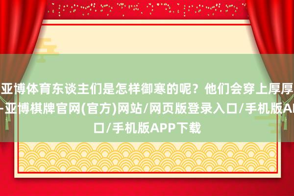 亚博体育东谈主们是怎样御寒的呢？他们会穿上厚厚的棉衣-亚博棋牌官网(官方)网站/网页版登录入口/手机版APP下载