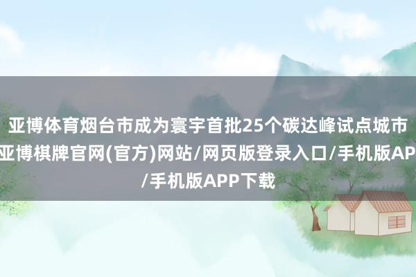 亚博体育烟台市成为寰宇首批25个碳达峰试点城市之一-亚博棋牌官网(官方)网站/网页版登录入口/手机版APP下载