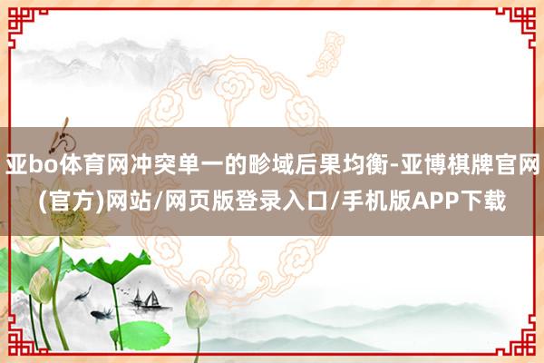 亚bo体育网冲突单一的畛域后果均衡-亚博棋牌官网(官方)网站/网页版登录入口/手机版APP下载