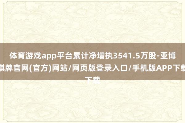 体育游戏app平台累计净增执3541.5万股-亚博棋牌官网(官方)网站/网页版登录入口/手机版APP下载