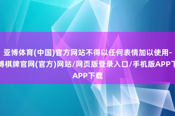 亚博体育(中国)官方网站不得以任何表情加以使用-亚博棋牌官网(官方)网站/网页版登录入口/手机版APP下载