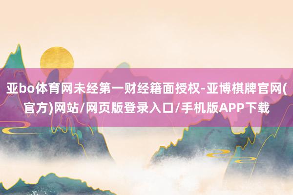 亚bo体育网未经第一财经籍面授权-亚博棋牌官网(官方)网站/网页版登录入口/手机版APP下载