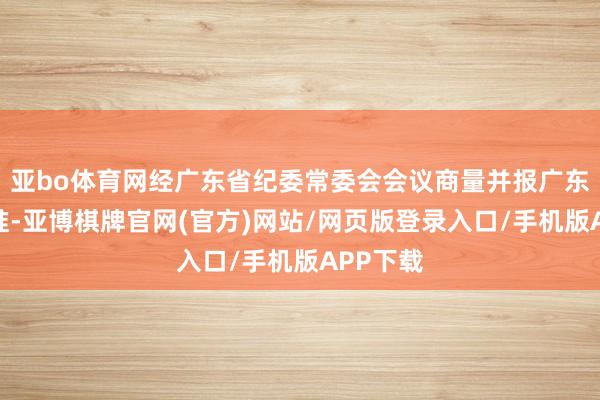 亚bo体育网经广东省纪委常委会会议商量并报广东省委批准-亚博棋牌官网(官方)网站/网页版登录入口/手机版APP下载