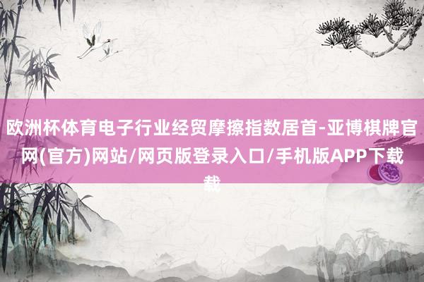 欧洲杯体育电子行业经贸摩擦指数居首-亚博棋牌官网(官方)网站/网页版登录入口/手机版APP下载