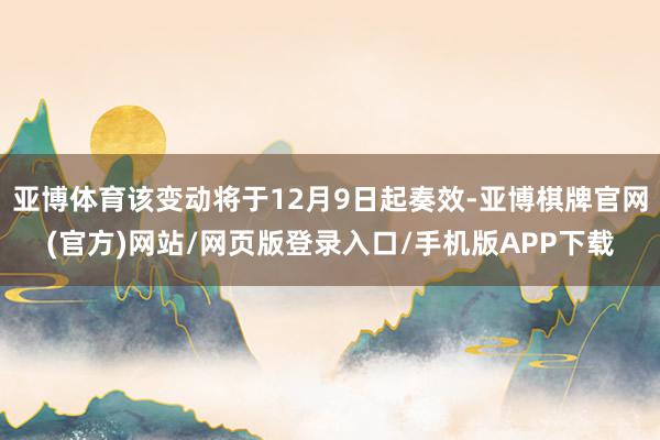 亚博体育该变动将于12月9日起奏效-亚博棋牌官网(官方)网站/网页版登录入口/手机版APP下载