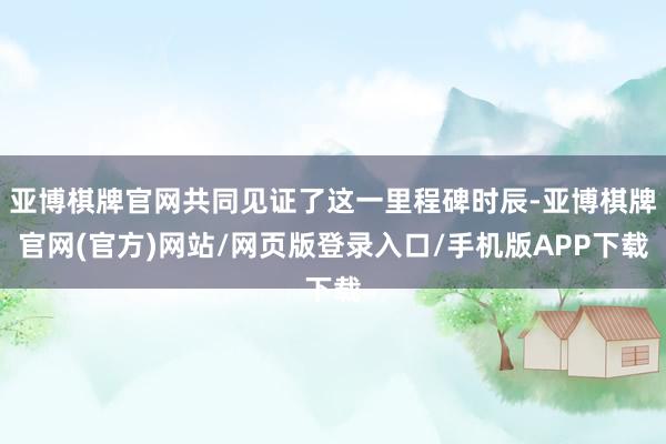 亚博棋牌官网共同见证了这一里程碑时辰-亚博棋牌官网(官方)网站/网页版登录入口/手机版APP下载