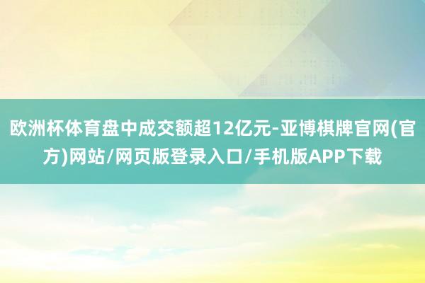 欧洲杯体育盘中成交额超12亿元-亚博棋牌官网(官方)网站/网页版登录入口/手机版APP下载