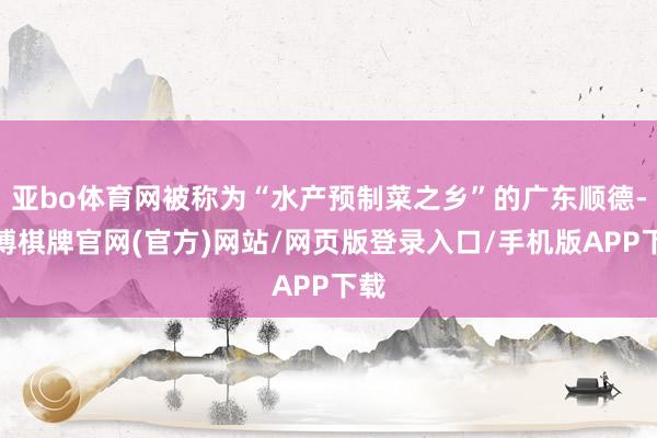 亚bo体育网被称为“水产预制菜之乡”的广东顺德-亚博棋牌官网(官方)网站/网页版登录入口/手机版APP下载