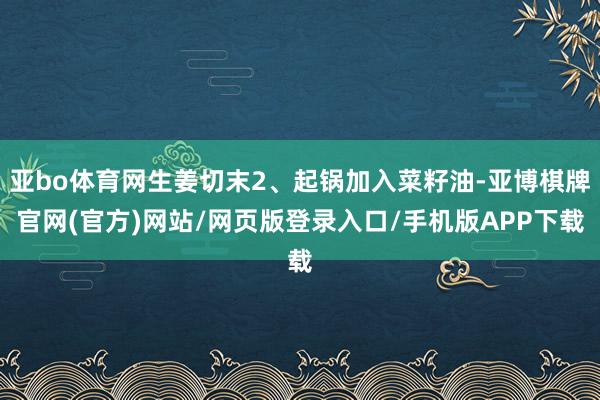 亚bo体育网生姜切末2、起锅加入菜籽油-亚博棋牌官网(官方)网站/网页版登录入口/手机版APP下载