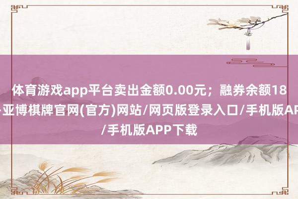 体育游戏app平台卖出金额0.00元;融券余额18.55万-亚博棋牌官网(官方)网站/网页版登录入口/手机版APP下载