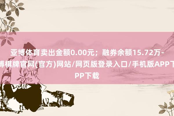 亚博体育卖出金额0.00元;融券余额15.72万-亚博棋牌官网(官方)网站/网页版登录入口/手机版APP下载
