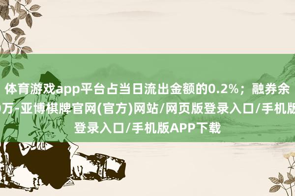 体育游戏app平台占当日流出金额的0.2%;融券余额826.50万-亚博棋牌官网(官方)网站/网页版登录入口/手机版APP下载