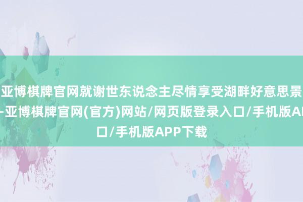 亚博棋牌官网就谢世东说念主尽情享受湖畔好意思景的同期-亚博棋牌官网(官方)网站/网页版登录入口/手机版APP下载