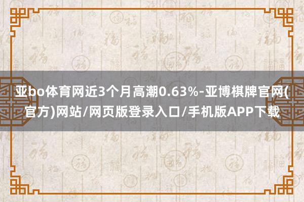 亚bo体育网近3个月高潮0.63%-亚博棋牌官网(官方)网站/网页版登录入口/手机版APP下载