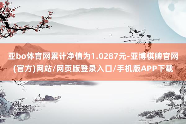 亚bo体育网累计净值为1.0287元-亚博棋牌官网(官方)网站/网页版登录入口/手机版APP下载