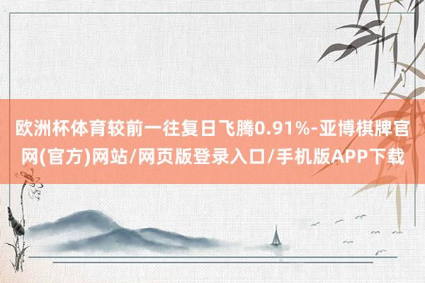 欧洲杯体育较前一往复日飞腾0.91%-亚博棋牌官网(官方)网站/网页版登录入口/手机版APP下载