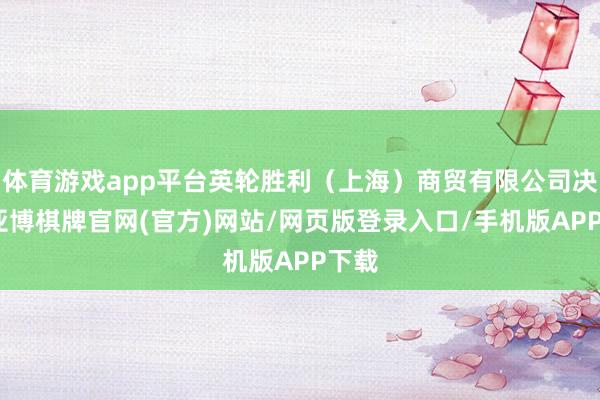 体育游戏app平台英轮胜利（上海）商贸有限公司决定-亚博棋牌官网(官方)网站/网页版登录入口/手机版APP下载