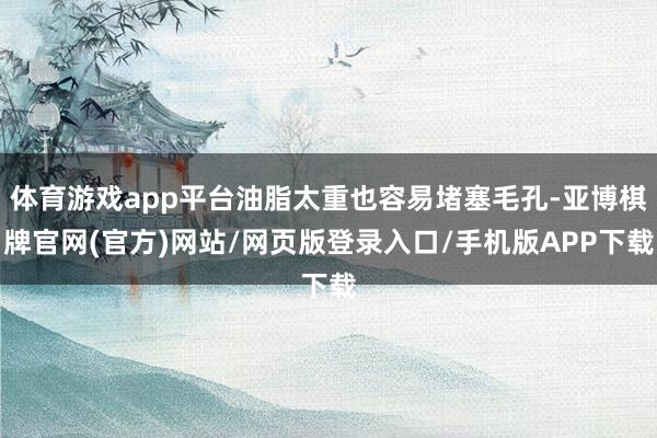 体育游戏app平台油脂太重也容易堵塞毛孔-亚博棋牌官网(官方)网站/网页版登录入口/手机版APP下载