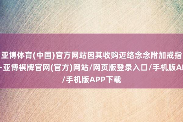 亚博体育(中国)官方网站因其收购迈络念念附加戒指性条目-亚博棋牌官网(官方)网站/网页版登录入口/手机版APP下载