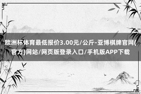 欧洲杯体育最低报价3.00元/公斤-亚博棋牌官网(官方)网站/网页版登录入口/手机版APP下载