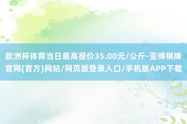 欧洲杯体育当日最高报价35.00元/公斤-亚博棋牌官网(官方)网站/网页版登录入口/手机版APP下载