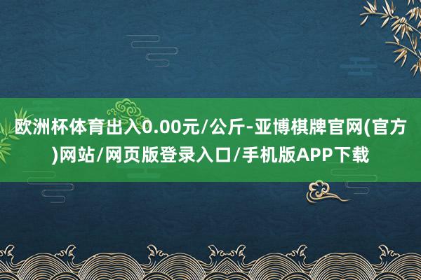 欧洲杯体育出入0.00元/公斤-亚博棋牌官网(官方)网站/网页版登录入口/手机版APP下载