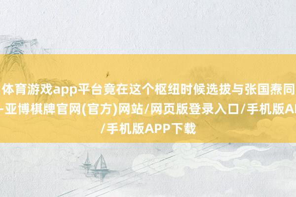 体育游戏app平台竟在这个枢纽时候选拔与张国焘同流合污-亚博棋牌官网(官方)网站/网页版登录入口/手机版APP下载