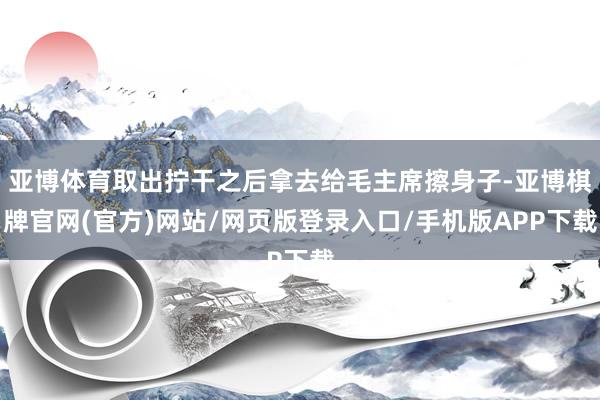 亚博体育取出拧干之后拿去给毛主席擦身子-亚博棋牌官网(官方)网站/网页版登录入口/手机版APP下载