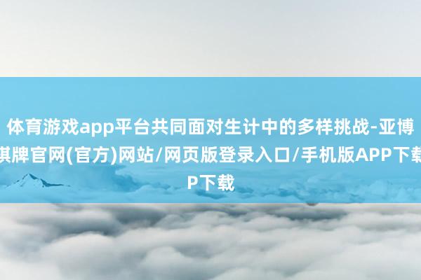 体育游戏app平台共同面对生计中的多样挑战-亚博棋牌官网(官方)网站/网页版登录入口/手机版APP下载