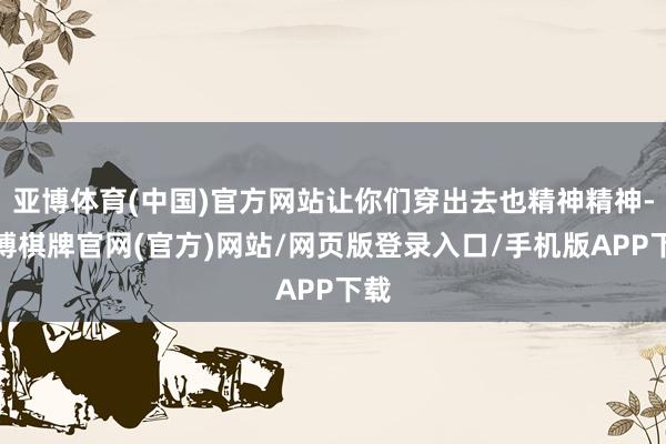 亚博体育(中国)官方网站让你们穿出去也精神精神-亚博棋牌官网(官方)网站/网页版登录入口/手机版APP下载