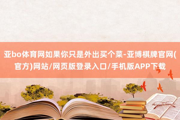 亚bo体育网如果你只是外出买个菜-亚博棋牌官网(官方)网站/网页版登录入口/手机版APP下载