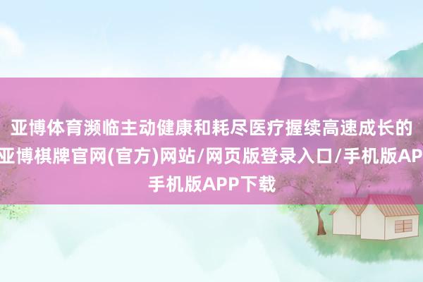 亚博体育　　濒临主动健康和耗尽医疗握续高速成长的风口-亚博棋牌官网(官方)网站/网页版登录入口/手机版APP下载