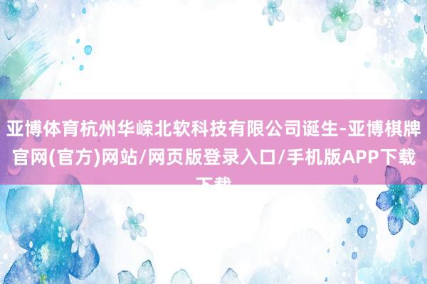 亚博体育杭州华嵘北软科技有限公司诞生-亚博棋牌官网(官方)网站/网页版登录入口/手机版APP下载