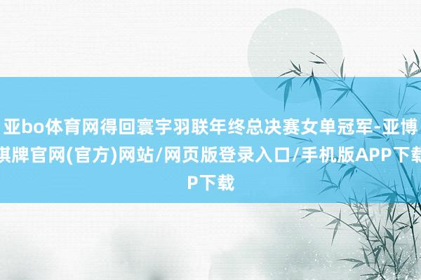 亚bo体育网得回寰宇羽联年终总决赛女单冠军-亚博棋牌官网(官方)网站/网页版登录入口/手机版APP下载