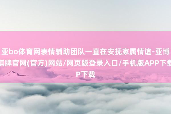 亚bo体育网表情辅助团队一直在安抚家属情谊-亚博棋牌官网(官方)网站/网页版登录入口/手机版APP下载