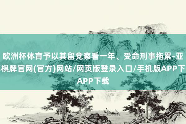 欧洲杯体育予以其留党察看一年、受命刑事拖累-亚博棋牌官网(官方)网站/网页版登录入口/手机版APP下载