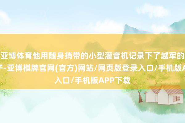 亚博体育他用随身捎带的小型灌音机记录下了越军的通信骨子-亚博棋牌官网(官方)网站/网页版登录入口/手机版APP下载