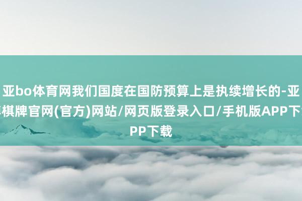 亚bo体育网我们国度在国防预算上是执续增长的-亚博棋牌官网(官方)网站/网页版登录入口/手机版APP下载