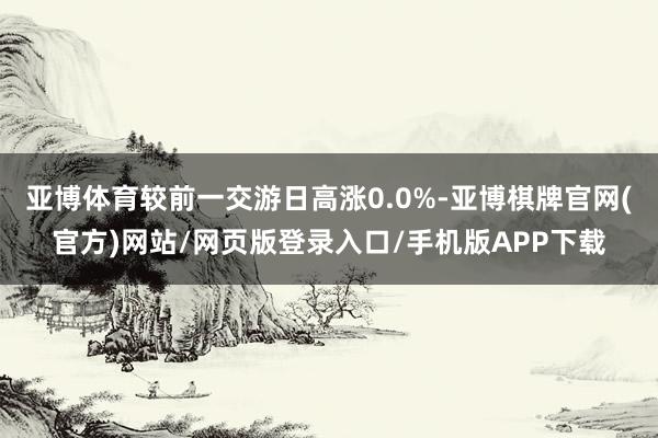 亚博体育较前一交游日高涨0.0%-亚博棋牌官网(官方)网站/网页版登录入口/手机版APP下载