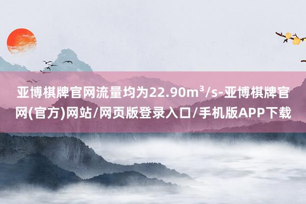 亚博棋牌官网流量均为22.90m³/s-亚博棋牌官网(官方)网站/网页版登录入口/手机版APP下载