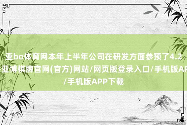 亚bo体育网本年上半年公司在研发方面参预了4.23亿元-亚博棋牌官网(官方)网站/网页版登录入口/手机版APP下载