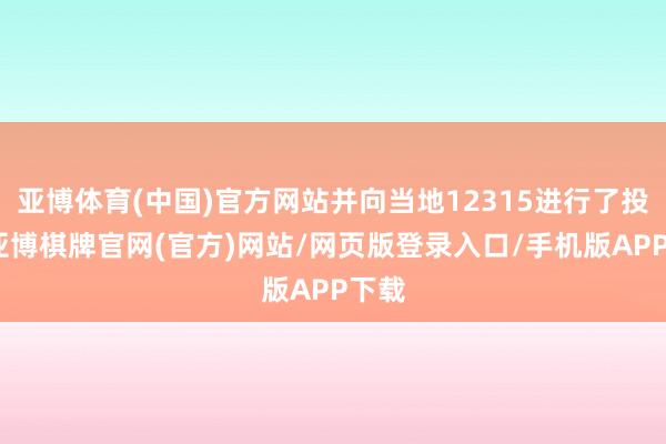 亚博体育(中国)官方网站并向当地12315进行了投诉-亚博棋牌官网(官方)网站/网页版登录入口/手机版APP下载