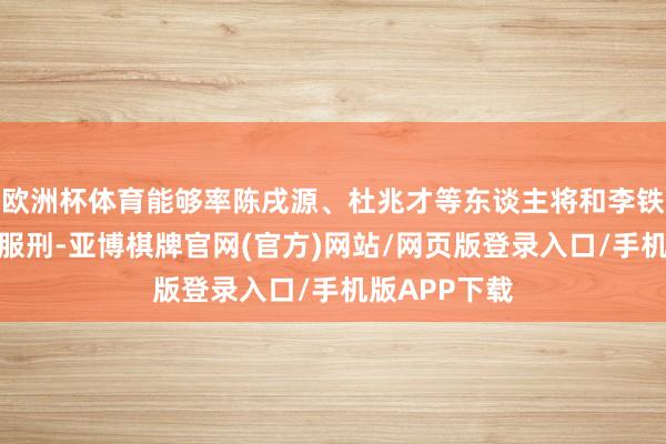 欧洲杯体育能够率陈戌源、杜兆才等东谈主将和李铁齐在湖北省服刑-亚博棋牌官网(官方)网站/网页版登录入口/手机版APP下载
