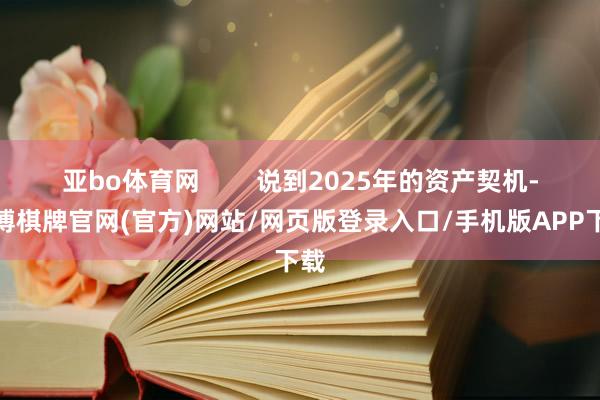亚bo体育网        说到2025年的资产契机-亚博棋牌官网(官方)网站/网页版登录入口/手机版APP下载