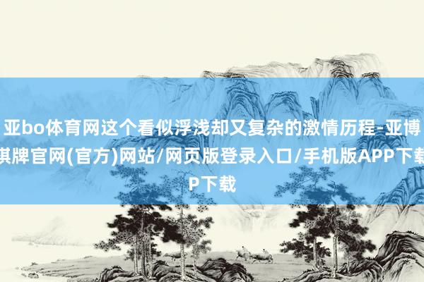 亚bo体育网这个看似浮浅却又复杂的激情历程-亚博棋牌官网(官方)网站/网页版登录入口/手机版APP下载