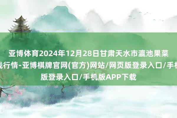 亚博体育2024年12月28日甘肃天水市瀛池果菜批发商场价钱行情-亚博棋牌官网(官方)网站/网页版登录入口/手机版APP下载